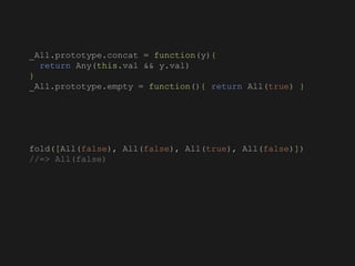 _All.prototype.concat = function(y){
return Any(this.val && y.val)
}
_All.prototype.empty = function(){ return All(true) }
fold([All(false), All(false), All(true), All(false)])
//=> All(false)
 
