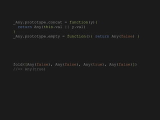 _Any.prototype.concat = function(y){
return Any(this.val || y.val)
}
_Any.prototype.empty = function(){ return Any(false) }
fold([Any(false), Any(false), Any(true), Any(false)])
//=> Any(true)
 