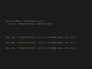 var foldMap = function(f,xs) {
return compose(fold, map(f))(xs);
}
var sum = function(xs){ return foldMap(Sum, xs).val }
var max = function(xs){ return foldMap(Max, xs).val }
var any = function(xs){ return foldMap(Any, xs).val }
 
