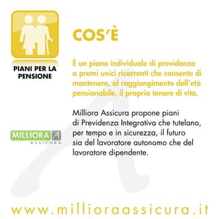 COS’è
               è un piano individuale di previdenza
PIANI PER LA
 PENSIONE      a premi unici ricorrenti che consente di
               mantenere, al raggiungimento dell’età
               pensionabile, il proprio tenore di vita.

               Milliora Assicura propone piani
               di Previdenza Integrativa che tutelano,
               per tempo e in sicurezza, il futuro
               sia del lavoratore autonomo che del
               lavoratore dipendente.




w w w. m i l l i o r a a s s i c u r a . i t
 