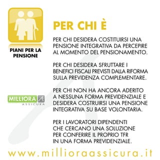 PER CHI è
               Per chI desIderA costItuIrsI unA
               PensIone IntegrAtIvA dA PercePIre
PIANI PER LA
               Al MoMento del PensIonAMento.
 PENSIONE

               Per chI desIderA sfruttAre I
               benefIcI fIscAlI PrevIstI dAllA rIforMA
               sullA PrevIdenzA coMPleMentAre.

               Per chI non hA AncorA AderIto
               A nessunA forMA PrevIdenzIAle e
               desIderA costruIrsI unA PensIone
               IntegrAtIvA su bAse volontArIA.

               Per I lAvorAtorI dIPendentI
               che cercAno unA soluzIone
               Per conferIre Il ProPrIo tfr
               In unA forMA PrevIdenzIAle.

w w w. m i l l i o r a a s s i c u r a . i t
 
