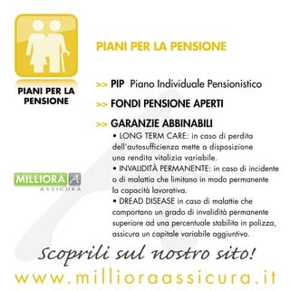 PIANI PER LA PENSIONE


               >> PIP Piano Individuale Pensionistico
PIANI PER LA
 PENSIONE      >> FONDI PENSIONE APERTI
               >> GARANZIE ABBINABILI
                  • LONG TERM CARE: in caso di perdita
                  dell’autosufficienza mette a disposizione
                  una rendita vitalizia variabile.
                  • INVALIDITà PERMANENTE: in caso di incidente
                  o di malattia che limitano in modo permanente
                  la capacità lavorativa.
                  • DREAD DISEASE in caso di malattie che
                  comportano un grado di invalidità permanente
                  superiore ad una percentuale stabilita in polizza,
                  assicura un capitale variabile aggiuntivo.

    Scoprili sul nostro sito!
w w w. m i l l i o r a a s s i c u r a . i t
 