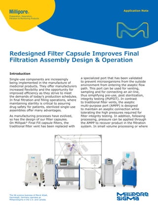 Application Note
Redesigned Filter Capsule Improves Final
Filtration Assembly Design & Operation
Introduction
Single-use components are increasingly
being implemented in the manufacture of
medicinal products. They offer manufacturers
increased flexibility and the opportunity for
improved efficiency as they strive to meet
the demands of today's production schedules.
In final filtration and filling operations, where
maintaining sterility is critical to assuring
drug safety for patients, sterilized single-use
assemblies offer many advantages.
As manufacturing processes have evolved,
so has the design of our filter capsules.
On Millipak®
Final Fill capsule filters, the
traditional filter vent has been replaced with
a specialized port that has been validated
to prevent microorganisms from the outside
environment from entering the aseptic flow
path. This port can be used for venting,
sampling and for connecting an air-line,
thus simplifying pre-use, post sterilization,
integrity testing (PUPSIT). In contrast
to traditional filter vents, the aseptic
multi-purpose port (AMPP) is designed
to maintain an aseptic connection while
tolerating the high pressures required for
filter integrity testing. In addition, following
processing, pressure can be applied through
the AMPP to recover product in the filtration
system. In small volume processing or where
The life science business of Merck KGaA,
Darmstadt, Germany operates as
MilliporeSigma in the U.S. and Canada.
 