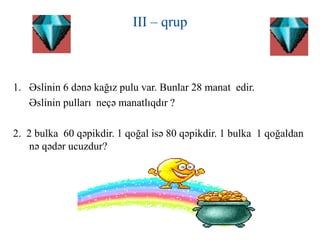 III – qrup
1. Əslinin 6 dənə kağız pulu var. Bunlar 28 manat edir.
Əslinin pulları neçə manatlıqdır ?
2. 2 bulka 60 qəpikdir. 1 qoğal isə 80 qəpikdir. 1 bulka 1 qoğaldan
nə qədər ucuzdur?
 