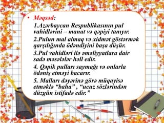 . • Məqsəd:
1.Azərbaycan Respublikasının pul
vahidlərini – manat və qəpiyi tanıyır.
2.Pulun mal almaq və xidmət göstərmək
qarşılığında ödəndiyini başa düşür.
3.Pul vahidləri ilə əməliyyatlara dair
sadə məsələlər həll edir.
4. Qəpik pulları saymağı və onlarla
ödəniş etməyi bacarır.
5. Malları dəyərinə görə müqayisə
etməklə “baha” , “ucuz sözlərindən
düzgün istifadə edir.”
 