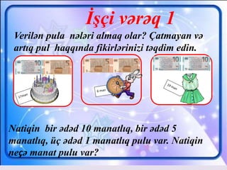 İşçi vərəq 1
Verilən pula nələri almaq olar? Çatmayan və
artıq pul haqqında fikirlərinizi təqdim edin.
Natiqin bir ədəd 10 manatlıq, bir ədəd 5
manatlıq, üç ədəd 1 manatlıq pulu var. Natiqin
neçə manat pulu var?
 