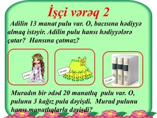 İşçi vərəq 2
Adilin 13 manat pulu var. O, bacısına hədiyyə
almaq istəyir. Adilin pulu hansı hədiyyələrə
çatar? Hansına çatmaz?
Muradın bir ədəd 20 manatlıq pulu var. O,
pulunu 3 kağız pula dəyişdi. Murad pulunu
hansı manatlıqlarla dəyişdi?
 
