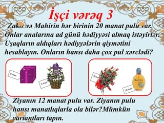 İşçi vərəq 3
Zakir və Mahirin hər birinin 20 manat pulu var.
Onlar analarına ad günü hədiyyəsi almaq istəyirlər.
Uşaqların aldıqları hədiyyələrin qiymətini
hesablayın. Onların hansı daha çox pul xərclədi?
Ziyanın 12 manat pulu var. Ziyanın pulu
hansı manatlıqlarla ola bilər?Mümkün
variantları tapın.
 