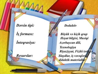 .
Dərsin tipi: Deduktiv
İş forması: Böyük və kiçik qrup
Həyat bilgisi, Musiqi
İnteqrasiya: Azərbaycan dili,
Texnologiya
Riyaziyyat, Fiziki tərbiyə
Resurslar: Slaydlar, iş vərəqləri,
didaktik materiallar
 