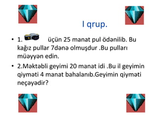 I qrup.
• 1. üçün 25 manat pul ödənilib. Bu
kağız pullar 7dənə olmuşdur .Bu pulları
müəyyən edin.
• 2.Məktəbli geyimi 20 manat idi .Bu il geyimin
qiyməti 4 manat bahalanıb.Geyimin qiyməti
neçəyədir?
 