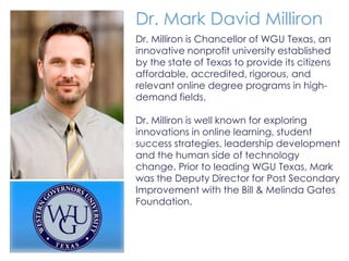 Dr. Mark David Milliron
Dr. Milliron is Chancellor of WGU Texas, an
innovative nonprofit university established
by the state of Texas to provide its citizens
affordable, accredited, rigorous, and
relevant online degree programs in high-
demand fields.

Dr. Milliron is well known for exploring
innovations in online learning, student
success strategies, leadership development
and the human side of technology
change. Prior to leading WGU Texas, Mark
was the Deputy Director for Post Secondary
Improvement with the Bill & Melinda Gates
Foundation.
 