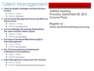 Talent Management
 Talent Acquisition Strategies and Best Practices
  for 2012                                                      AHRMA Meeting
        8:45 am – 9:45 am
                                                                Thursday, September 20, 2012
        Presenter: Will Staney

 Current Talent Management Trends and What You
                                                                Crowne Plaza
  Need to Know
        10:00 am – 11:00 am                                    Register at
        Presenter: Jacqueline Kuhn
                                                                www.austinhumanresource.org
 Success Strategies for Learning Organizations:
  The ‘Learn and Earn’ Baker’s Dozen
        10:30 am – 1:00 pm
        Presenter: Dr. Mark Milliron

 The Power of Emotional Effectiveness (EQ) in
  Talent Management
        1:15 pm – 2:45 pm
        Presenter: Steve Whiteford

 The 10 Commandments of Employment
  Verification (I-9) Compliance
        3:00 pm – 4:00 pm
        Presenter: Kevin Lashus

 Talent Management: Lessons from the Trenches
        4:00 pm – 5:00 pm
        Presenter: Liisa Pursiheimo-Marcks & Brent Kobayashi
 