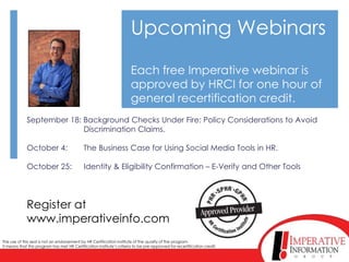 Upcoming Webinars
                                                                       Each free Imperative webinar is
                                                                       approved by HRCI for one hour of
                                                                       general recertification credit.
             September 18: Background Checks Under Fire: Policy Considerations to Avoid
                           Discrimination Claims.

             October 4:                      The Business Case for Using Social Media Tools in HR.

             October 25:                     Identity & Eligibility Confirmation – E-Verify and Other Tools




             Register at
             www.imperativeinfo.com
The use of this seal is not an endorsement by HR Certification Institute of the quality of the program.
It means that this program has met HR Certification Institute’s criteria to be pre-approved for recertification credit.
 