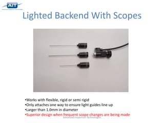 Lighted Backend With Scopes




•Works with flexible, rigid or semi rigid
•Only attaches one way to ensure light guides line up
•Larger than 1.0mm in diameter
•Superior design when frequent scope changes are being made
                     Advanced Inspection Technologies
 