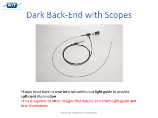 Dark Back-End with Scopes




•Scope must have its own internal continuous light guide to provide
sufficient illumination
•This is superior to other designs that require and attach light guide and
lose illumination
                         Advanced Inspection Technologies
 