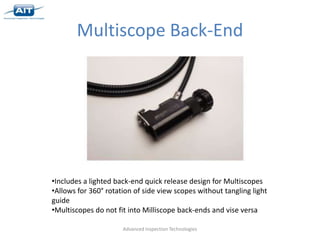 Multiscope Back-End




•Includes a lighted back-end quick release design for Multiscopes
•Allows for 360° rotation of side view scopes without tangling light
guide
•Multiscopes do not fit into Milliscope back-ends and vise versa

                      Advanced Inspection Technologies
 