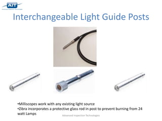 Interchangeable Light Guide Posts




 •Milliscopes work with any existing light source
 •Zibra incorporates a protective glass rod in post to prevent burning from 24
 watt Lamps                 Advanced Inspection Technologies
 