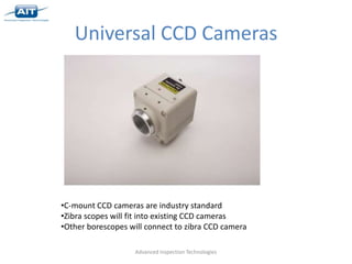 Universal CCD Cameras




•C-mount CCD cameras are industry standard
•Zibra scopes will fit into existing CCD cameras
•Other borescopes will connect to zibra CCD camera

                   Advanced Inspection Technologies
 
