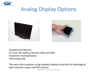 Analog Display Options




•Standard LCD Monitor
•3.5 Inch LCD: Battery, Records Video And Stills
•Customers Existing Displays
•Itool Image Hub

*Be aware that customers using outdated displays do get the full advantage of
high resolution scopes and CCD cameras
                             Advanced Inspection Technologies
 