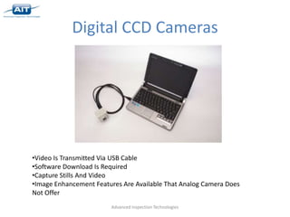 Digital CCD Cameras




•Video Is Transmitted Via USB Cable
•Software Download Is Required
•Capture Stills And Video
•Image Enhancement Features Are Available That Analog Camera Does
Not Offer
                        Advanced Inspection Technologies
 