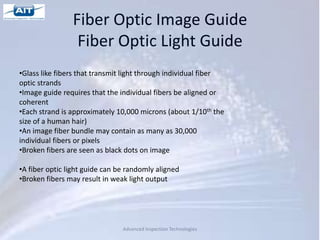 Fiber Optic Image Guide
                 Fiber Optic Light Guide
•Glass like fibers that transmit light through individual fiber
optic strands
•Image guide requires that the individual fibers be aligned or
coherent
•Each strand is approximately 10,000 microns (about 1/10th the
size of a human hair)
•An image fiber bundle may contain as many as 30,000
individual fibers or pixels
•Broken fibers are seen as black dots on image

•A fiber optic light guide can be randomly aligned
•Broken fibers may result in weak light output




                                Advanced Inspection Technologies
 