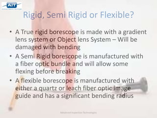 Rigid, Semi Rigid or Flexible?
• A True rigid borescope is made with a gradient
  lens system or Object lens System – Will be
  damaged with bending
• A Semi Rigid borescope is manufactured with
  a fiber optic bundle and will allow some
  flexing before breaking
• A flexible borescope is manufactured with
  either a quartz or leach fiber optic image
  guide and has a significant bending radius

                 Advanced Inspection Technologies
 