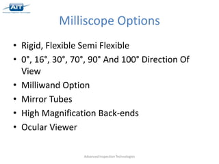 Milliscope Options
• Rigid, Flexible Semi Flexible
• 0°, 16°, 30°, 70°, 90° And 100° Direction Of
  View
• Milliwand Option
• Mirror Tubes
• High Magnification Back-ends
• Ocular Viewer

                  Advanced Inspection Technologies
 