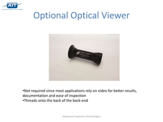 Optional Optical Viewer




•Not required since most applications rely on video for better results,
documentation and ease of inspection
•Threads onto the back of the back-end


                        Advanced Inspection Technologies
 