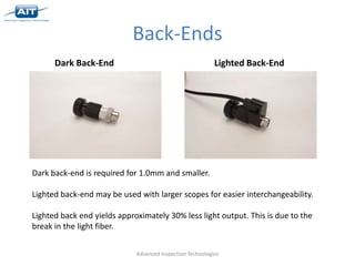 Back-Ends
      Dark Back-End                                        Lighted Back-End




Dark back-end is required for 1.0mm and smaller.

Lighted back-end may be used with larger scopes for easier interchangeability.

Lighted back end yields approximately 30% less light output. This is due to the
break in the light fiber.


                             Advanced Inspection Technologies
 