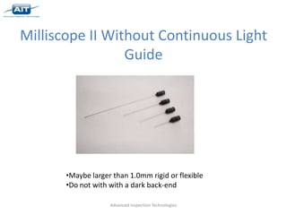Milliscope II Without Continuous Light
                 Guide




       •Maybe larger than 1.0mm rigid or flexible
       •Do not with with a dark back-end

                    Advanced Inspection Technologies
 