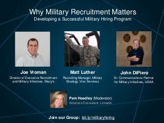 Why Military Recruitment Matters
Developing a Successful Military Hiring Program

Joe Vroman

Matt Luther

John DiPiero

Director of Executive Recruitment
and Military Initiatives, Macy's

Recruiting Manager, Military
Strategy, Viox Services

Sr. Communications Partner
for Military Initiatives, USAA

Pam Hoadley (Moderator)
Solutions Consultant, LinkedIn

Join our Group: bit.ly/militaryhiring

 