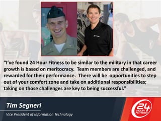 Vice President of Information Technology
Tim Segneri
“I’ve found 24 Hour Fitness to be similar to the military in that career
growth is based on meritocracy. Team members are challenged, and
rewarded for their performance. There will be opportunities to step
out of your comfort zone and take on additional responsibilities;
taking on those challenges are key to being successful.”
 