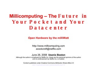 Millicomputing – The  Future in Your Pocket and Your Datacenter Open Hardware by the milliWatt http://www.millicomputing.com [email_address] June 3, 2009   Usenix Boston Although the author is employed by Netflix Inc. these are the personal opinions of the author and no endorsement by Netflix Inc. is implied. Content published under Creative Commons Attribution Share-Alike 2.5 http://creativecommons.org/licenses/by-sa/2.5/ 
