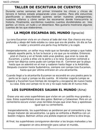 10
LA MEJOR ESCAPADA DEL MUNDO (Ignacio)
La rana Eucamon vivía en un charco al lado del mar. Ese charco era muy
profundo y abajo del todo estaba su casa que era de piedra. Un día se fue
a nadar y encontró una perla muy brillante y la cogió.
Inesperadamente, un señor muy malo que se llamaba Lompo y que había
robado aquella perla, la fue la buscar y vio que ya no estaba. Entonces
pisó el charco y en el fondo notó unas piedras, que eran la casa de
Eucamon, y junto a ellas vio la perla y a la rana. Eucamon comenzó a
correr tan deprisa como pudo con Lompo tras él. Corrieron por la playa
hasta que se adentró en el mar y nadaron hasta llegar a la Antártida.
Después cruzaron hasta Sudamérica, siempre con Lompo tras Eucamon,
hasta que por último entraron en una alcantarilla.
Cuando llegó a la alcantarilla Eucamon se escondió en una piedra pero la
perla se le cayó y Lompo se dio cuenta. Al intentar cogerla Lompo se
tropezó y Eucamon tuvo tiempo de recogerla y escaparse de nuevo hasta
su casa. Esta vez Lompo no lo vio y no supo nada de él nunca más.
LOS SUPERHÉROES SALVAN EL MUNDO (Aina)
Érase una vez unos superhéroes que vivían en un castillo muy grande y
rosa. Estos superhéroes eran dos gatos: Batman y Catwoman. Pero en un
cementerio oscuro vivían unas terribles brujas que eran feas y apestosas
igual que su cementerio.
Inesperadamente, los superhéroes se perdieron por el cementerio y las
brujas trataron de secuestrarlos. La gata se enfrenta a Maléfica con un
bastón mágico. Batman utiliza una pistola especial contra la otra bruja.
Al final, los superhéroes consiguieron derrotar a las brujas malvadas y las
atraparon en otra dimensión para salvar el mundo.
TALLER DE ESCRITURA DE CUENTOS
Durante varias semanas del primer trimestre los chicos y chicas de
tercero A hemos estado preparando unos cuentos. Para ello estuvimos
planificando y describiendo quienes serían nuestros protagonistas,
nuestros villanos y cómo serían los escenarios donde transcurriría la
historia. Finalmente, escribimos nuestros cuentos dividiéndolos en tres
partes: un inicio, un nudo y un desenlace. Nos gustaría mostraros algunos
cuentos de los que elaboramos.
RACÓ LITERARI
 