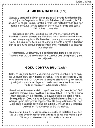 11
LA GUERRA INFINITA (Kai)
Gogeta y su familia vivian en un planeta llamado Fankfurtlandia.
Los hijos de Gogeta eran Goan, de 24 años, y Gotranks , de 19
años, y su mujer Bulma. También tenía una nieta llamada Pan que
tenía 6 años. La familia tenía un perro muy grande que comía
salchichas todo el día.
Desgraciadamente, un dios del infierno malvado, llamado
Lumbor, atacó el planeta de Frankfurtlandia. Lumbor creaba lava
con la espada y también lanzaba truenos y era my grande y
fuerte. En una lucha total en el planeta, Gogeta derrotó a Lumbor
con la bola Ginc pero, sorprendentemente, no murió y se levantó
por sorpresa.
Finalmente, Gogeta volvió a concentrarse para pelear duro y
fuerte y derrotó definitivamente a Lumbor que desapareció y no
volvió jamás.
GOKU CONTRA BUU (Lluís)
Goku es un joven fuerte y valiente que come mucho y tiene cola.
Es un buen luchador y buena persona. Tiene el pelo dorado y los
ojos de color marrón. Goku y sus amigos estaban muy contentos
y relajados en el mar. Jugaban con las ruedas y los flotadores.
Todo el mundo vivía tranquilo y feliz.
Pero inesperádamente, Goku captó una energía de más de 2000
unidades. Eran el maléfico Buu y su amo Babidí. La gente estaba
muy asustada y, de repente, la playa se vació de cabo a rabo.
Solo quedaron Goku y sus amigos que le hicieron a Buu muchos
ataques pero siempre se regeneraba. Hasta que finalmente, Son
Goku hizo el ataque definitivo de la bola Genquin con la energía
de todo el mundo levantando las manos.
Con la gran bola Genquin consiguieó matar al maléfico Buu. Con
las Bolas de Dragón resucitaron a toda la gente que murió y por
último, se comieron un buen cerdo a la brasa.
RACÓ LITERARI
 