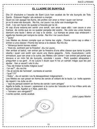 13
EL LLADRE DE BUNYOLS
Dia 31 d'octubre a l´escola de Sant Lluís han acabat de fer els bunyols de Tots
Sants . Estaven fregits i els anàvem a menjar.
Quan es van apagar les llums, els profes van anar a mirar i quan van tornar
ja no hi eren els bunyols . Na Iris, na Laura i na Julia van investigar-ho
molt . I es van haver de quedar a l'escola per la nit .
Al cap d'una estona,van sentir una soroll, van anar capa allà i van caure a una
trampa de corda que es va quedar penjada del sostre . Na Julia veu unes tisores
damunt una taula i dona un cop a la corda . La trampa es posa cap endavant i
agafa les tisores per rompre la corda . Na Iris i na Laura diuen:
- “guau”
Les filletes es donen compte que un home les vigila , l'home corre cap a elles i
entren a una classe i l'home les tanca a la classe. Na Iris diu:
- “Almenys tenim bones vistes”.
- “Això és, sortirem per la finestra”, diu na Laura .
Van arribar al balcó, van entrar per la finestra d'una altre classe que tenia la porta
oberta i quan van sortir van veure uns titans gegants , forts, musculosos i amb
armadura ,que van anar a la cuina ,les filletes van córrer i van entrar pel portal que
donava a un món fet de bunyols, xocolate i xuxes . Però queden atrapades i
pregunten a sa gent . A na Laura li diuen que hi ha un xamàn màgic que les pot
ajudar . Van a veure'l i els hi diu:
-”heu de trobar la bolla màgica xuxe”
-”on es?”, diu na Iris
-”és al cercle de l'amistat”, contesta el xamàn
-”que? !!!!”
-”Adéu” , diu el xamàn i es fa desaparèixer màgicament .
Les filletes es van posar en forma de cercle al voltant de la taula. La bolla apareix
de repent i na Julia va dir:
- “açò és perquè esteim en forma de cercle i som amiges”
Agafa la bolla, la mouen i apareixen a la cuina de l´escola on hi ha n'Alex amb els
bunyol robats. Agafen a n´Alex, però diu:
– “tornare i em vengaré!!!”
I conte contat, conte acabat.
Julia Lopez Martin
RACÓ LITERARI
 