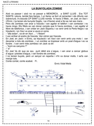 14
LA BUNYOLADA ZOMBIE
Això va passar i això no va passar a MENORCA, a SANT LLUIS . Era TOT
SANTS i plovia ,també feia llamps. I un llamp va ferir al cementeri i els difunts van
sobreviure. A s'escola CP SANT LLUIS només hi havia 3 fillets , en Joel, en Xavi i
n'Enric .I ja tenien els bunyols fregits, i se n'havien anat a fer-se net ses mans .
Pero els zombies van anar a l'escola i van agafar el telèfon i van contestar i no
havia ningú. Els fillets es van donar compte que hi havia zombies, i van agafar el
llibre de telefonica ,i van cridar en Jack Ssparou i va venir amb la Perla Negra i sa
tripulació, i en Xavi va anar a veura si venia.
- “alla estan”, va dir en Xavi ... “ i flotant”
I van arribar al sostre de l'escola. Van córrer per l'escola.
En Joel, en Jack i n`Enric, sa tripulació i en Xavi van venir amb una moto i van
decantar a tots els zombies , i un zombie va tropissar amb un poal d'aigua i es va
fondre . I van venir més zombies i en Jack va dir:
- “duim es canyons ?”
-” si”
En Joel Va dir que es seu punt dèbil era s`aigua, i van anar a cercar globus
d`aigua i pistoles d'aigua, i van fondre els zombies.
I no tenien buyols, però un senyor en repartia i n'hi va donar molts. I se'ls van
menjar tots.
Conte contat, conte acabat. Fí.
Enric Vidal Melià
RACÓ LITERARI
 