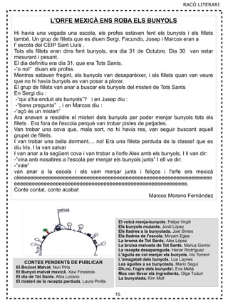 15
L'ORFE MEXICÀ ENS ROBA ELS BUNYOLS
Hi havia una vegada una escola, els profes estaven fent els bunyols i els fillets
també. Un grup de fillets que es diuen Sergi, Facundo, Josep i Marcos eran a
l' escola del CEIP Sant Lluís .
Tots els fillets eran dins fent bunyols, era dia 31 de Octubre. Dia 30 van estar
mesurant i pesant.
El dia definitiu era dia 31, que era Tots Sants.
-”o no!” diuen els profes.
Mentres estaven fregint, els bunyols van desaparèixer, i els fillets quan van veure
que no hi havia bunyols es van posar a plorar.
El grup de fillets van anar a buscar els bunyols del misteri de Tots Sants
En Sergi diu :
-“qui s'ha enduit els bunyols”? i en Jusep diu :
-“bona pregunta” , i en Marcos diu :
-“açò és un misteri”
Ara anaven a resoldre el misteri dels bunyols per poder menjar bunyols tots els
fillets . Era fora de l'escola perquè van trobar pistes de petjades.
Van trobar una cova que, mala sort, no hi havia res, van seguir buscant aquell
grupet de fillets.
I van trobar una bella dorment.... no! Era una filleta perduda de la classe! que es
diu Iris. I la van salvar
I van anar a la següent cova i van trobar a l'orfe Alex amb els bunyols. I li van dir:
-”vina anb nosaltres a l'escola per menjar els bunyols junts” I ell va dir:
-”vale”
van anar a la escola i els vam menjar junts i feliços i l'orfe era mexicà
oleeeeeeeeeeeeeeeeeeeeeeeeeeeeeeeeeeeeeeeeeeeeeeeeeeeeeeeeeeeeeeeee
eeeeeeeeeeeeeeeeeeeeeeeeeeeeeeeeeeeeeeeeeeeeeeeeeeeeeeeeee.
Conte contat, conte acabat
Marcos Moreno Fernández
CONTES PENDENTS DE PUBLICAR
El Bruixot Malvat. Nuri Piris
El Bunyol malvat mexicà. Xavi Finestres
El dia de Tot Sants. Alba Lozano
El misteri de la recepta perduda. Laura Pinilla
El volcà menja-bunyols. Felipe Virgili
Els bunyols mutants. Jordi López
Els lladres a la bunyolada. Joel Sintes
Els lladres de l'escola. Miryam Egea
La broma de Tot Sants. Alex López
La bruixa malvada de Tot Sants. Marius Gornic
La recepta desapareguda. Henar Rodríguez
L'àguila es vol menjar els bunyols. Iris Torrent
L'amagatall dels bunyols. Lua Laynes
Les àguiles a sa bunyolada. Mario Seguí
Oh,no, l'ogre dels bunyols!. Eva Melià
Mos van llevar els ingredients. Olga Tudurí
La bunyolada. Kim Moll
RACÓ LITERARI
 
