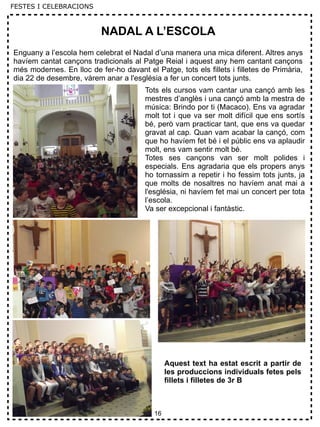 16
FESTES I CELEBRACIONS
NADAL A L’ESCOLA
Enguany a l’escola hem celebrat el Nadal d’una manera una mica diferent. Altres anys
havíem cantat cançons tradicionals al Patge Reial i aquest any hem cantant cançons
més modernes. En lloc de fer-ho davant el Patge, tots els fillets i filletes de Primària,
dia 22 de desembre, vàrem anar a l'església a fer un concert tots junts.
Tots els cursos vam cantar una cançó amb les
mestres d’anglès i una cançó amb la mestra de
música: Brindo por ti (Macaco). Ens va agradar
molt tot i que va ser molt difícil que ens sortís
bé, però vam practicar tant, que ens va quedar
gravat al cap. Quan vam acabar la cançó, com
que ho havíem fet bé i el públic ens va aplaudir
molt, ens vam sentir molt bé.
Totes ses cançons van ser molt polides i
especials. Ens agradaria que els propers anys
ho tornassim a repetir i ho fessim tots junts, ja
que molts de nosaltres no havíem anat mai a
l'església, ni havíem fet mai un concert per tota
l’escola.
Va ser excepcional i fantàstic.
Aquest text ha estat escrit a partir de
les produccions individuals fetes pels
fillets i filletes de 3r B
 