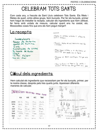 17
CELEBRAM TOTS SANTS
C lcul dels ingredientsàC lcul dels ingredientsà
Hem calculat els ingredients que necessitam per fer els bunyols, primer, per
la nostra classe, després pels tres quarts junts. Apareixen diferents
maneres de calcular.
La receptaLa recepta
Com cada any, a l'escola de Sant Lluís celebram Tots Sants. Els fillets i
filletes de quart, entre altres grups, feim bunyols. Per fer els bunyols, primer
hem hagut de treballar la recepta, calcular els ingredients que hem utilitzat,
fer feina amb unitats de mesura, calcular quant ens ha costat, etc.
Moooooltes coses fins que ens els hem pogut menjar!!
FESTES I CELEBRACIONS
 