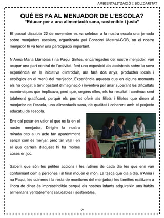 21
AMBIENTALITZACIÓ I SOLIDARITAT
QUÈ ES FA AL MENJADOR DE L’ESCOLA?
“Educar per a una alimentació sana, sostenible i justa”
El passat dissabte 22 de novembre es va celebrar a la nostra escola una jornada
sobre menjadors escolars, organitzada pel Consorci Mestral-GOB, on el nostre
menjador hi va tenir una participació important.
N’Anna Maria Llambias i na Paqui Sintes, encarregades del nostre menjador, van
ocupar una part central de l’activitat, fent una exposició als assistents sobre la seva
experiència en la iniciativa d’introduir, ara farà dos anys, productes locals i
ecològics en el menú del menjador. Experiència aquesta que en alguns moments
els ha obligat a tenir bastant d’imaginació i inventiva per anar superant les dificultats
econòmiques que implicava, però que, segons elles, els ha resultat i continua sent
totalment gratificant, perquè els permet oferir als fillets i filletes que dinen al
menjador de l’escola, una alimentació sana, de qualitat i coherent amb el projecte
educatiu de l’escola.
Ens cal posar en valor el que es fa en el
nostre menjador. Dirigim la nostra
mirada cap a un acte tan aparentment
senzill com és menjar, però tan vital i en
el que darrera d’aquest hi ha moltes
coses en joc.
Sabem que són les petites accions i les rutines de cada dia les que ens van
conformant com a persones i al final mouen el món. La tasca que dia a dia, n’Anna i
na Paqui, les cuineres i la resta de monitores del menjador,i les famílies realitzem a
l’hora de dinar és imprescindible perquè els nostres infants adquireixin uns hàbits
alimentaris veritablement saludables i sostenibles.
 