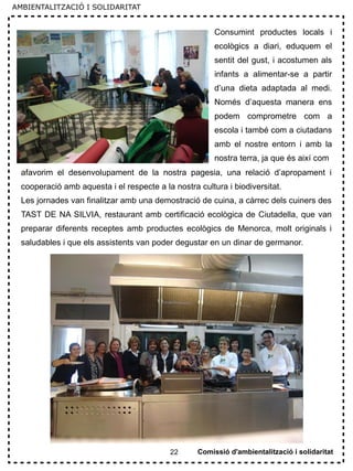 22
Consumint productes locals i
ecològics a diari, eduquem el
sentit del gust, i acostumen als
infants a alimentar-se a partir
d’una dieta adaptada al medi.
Només d’aquesta manera ens
podem comprometre com a
escola i també com a ciutadans
amb el nostre entorn i amb la
nostra terra, ja que és així com
afavorim el desenvolupament de la nostra pagesia, una relació d’apropament i
cooperació amb aquesta i el respecte a la nostra cultura i biodiversitat.
Les jornades van finalitzar amb una demostració de cuina, a càrrec dels cuiners des
TAST DE NA SILVIA, restaurant amb certificació ecològica de Ciutadella, que van
preparar diferents receptes amb productes ecològics de Menorca, molt originals i
saludables i que els assistents van poder degustar en un dinar de germanor.
Comissió d'ambientalització i solidaritat
AMBIENTALITZACIÓ I SOLIDARITAT
 