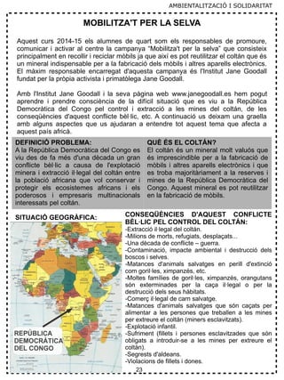 23
MOBILITZA'T PER LA SELVA
Aquest curs 2014-15 els alumnes de quart som els responsables de promoure,
comunicar i activar al centre la campanya “Mobilitza't per la selva” que consisteix
principalment en recollir i reciclar mòbils ja que així es pot reutilitzar el coltán que és
un mineral indispensable per a la fabricació dels mòbils i altres aparells electrònics.
El màxim responsable encarregat d'aquesta campanya és l'Institut Jane Goodall
fundat per la pròpia activista i primatòlega Jane Goodall.
Amb l'Institut Jane Goodall i la seva pàgina web www.janegoodall.es hem pogut
aprendre i prendre consciència de la difícil situació que es viu a la República
Democràtica del Congo pel control i extracció a les mines del coltán, de les
conseqüències d'aquest conflicte bèl·lic, etc. A continuació us deixam una graella
amb alguns aspectes que us ajudaran a entendre tot aquest tema que afecta a
aquest país africà.
DEFINICIÓ PROBLEMA:
A la República Democràtica del Congo es
viu des de fa més d'una dècada un gran
conflicte bèl·lic a causa de l'explotació
minera i extracció il·legal del coltán entre
la població africana que vol conservar i
protegir els ecosistemes africans i els
poderosos i empresaris multinacionals
interessats pel coltán.
QUÈ ÉS EL COLTÁN?
El coltán és un mineral molt valuós que
és imprescindible per a la fabricació de
mòbils i altres aparells electrònics i que
es troba majoritàriament a la reserves i
mines de la República Democràtica del
Congo. Aquest mineral es pot reutilitzar
en la fabricació de mòbils.
SITUACIÓ GEOGRÀFICA: CONSEQÜÈNCIES D'AQUEST CONFLICTE
BÈL·LIC PEL CONTROL DEL COLTÁN:
-Extracció il·legal del coltán.
-Milions de morts, refugiats, desplaçats...
-Una dècada de conflicte – guerra.
-Contaminació, impacte ambiental i destrucció dels
boscos i selves.
-Matances d'animals salvatges en perill d'extinció
com goril·les, ximpanzés, etc.
-Moltes famílies de goril·les, ximpanzés, orangutans
són exterminades per la caça il·legal o per la
destrucció dels seus hàbitats.
-Comerç il·legal de carn salvatge.
-Matances d'animals salvatges que són caçats per
alimentar a les persones que treballen a les mines
per extreure el coltán (miners esclavitzats).
-Explotació infantil.
-Sufriment (fillets i persones esclavitzades que són
obligats a introduir-se a les mines per extreure el
coltán).
-Segrests d'aldeans.
-Violacions de fillets i dones.
AMBIENTALITZACIÓ I SOLIDARITAT
 