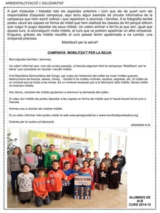 9
A part d'estudiar i treballar tots els aspectes anteriors i com que els de quart som els
responsables d'aquesta campanya, aquí teniu algun exemple de circular informativa de la
campanya que hem escrit noltros i que repartirem a alumnes i famílies. A la fotografia també
podeu veure les capses en forma de mòbil que hem realitzat les classes de 4rt perquè tothom
que vulgui hi pugui dipositar els seus mòbils. Us volem animar a fer-ho ja que així, igual que
aquest curs, si aconseguim molts mòbils, el curs que ve podrem apadrinar un altre ximpanzé.
Enguany, gràcies als mòbils recollits el curs passat tenim apadrinada a na Lemba, una
ximpanzé preciosa.
Mobilitza't per la selva!!
CAMPANYA MOBILITZA'T PER LA SELVA
Benvolgudes famílies i alumnes,
Us volem informar que, com els cursos passats, a l'escola seguirem fent la campanya “Mobilitza't per la
selva” que consisteix en reciclar i recollir mòbils.
A la República Democràtica del Congo, per culpa de l'extracció del coltán es viuen moltes guerres,
destruccions de boscos, selves, mines... També hi ha moltes víctimes, esclaus, segrests, etc. El coltán és
un mineral que es troba a les mines. És un mineral necessari per a la fabricació dels mòbils. Sense coltán
no tindríem mòbils.
Així doncs, reciclant els mòbils ajudaríem a disminuir la demanda del coltán.
Si voleu dur mòbils els podeu dipositar a les capses en forma de mòbils que hi haurà durant tot el curs a
l'escola.
Animeu-vos a reciclar els vostres mòbils.
Si us voleu informar més podeu visitar la web www.janegoodall.es o www.movilizateporlaselva.org.
Gràcies per la vostra col·laboració.
ARIADNA 4t B
ALUMNES DE
4t B
CURS 2014-15
AMBIENTALITZACIÓ I SOLIDARITAT
 