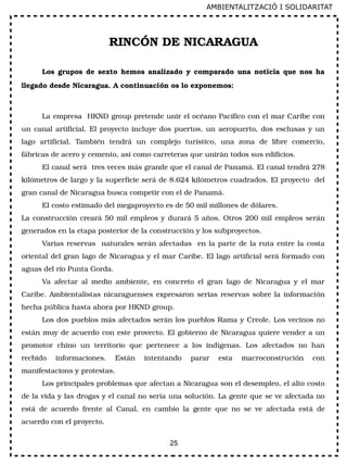 25
RINCÓN DE NICARAGUA
Los  grupos  de  sexto  hemos  analizado  y  comparado  una  noticia  que nos  ha 
llegado desde Nicaragua. A continuación os lo exponemos:
La empresa  HKND group pretende unir el océano Pacífico con el mar Caribe con 
un canal artificial. El proyecto incluye dos puertos, un aeropuerto, dos esclusas y un 
lago  artificial.  También  tendrá  un  complejo  turístico,  una  zona  de  libre  comercio, 
fábricas de acero y cemento, así como carreteras que unirán todos sus edificios.
El canal será  tres veces más grande que el canal de Panamá. El canal tendrá 278 
kilómetros de largo y la superficie será de 8.624 kilómetros cuadrados. El proyecto  del 
gran canal de Nicaragua busca competir con el de Panamá.
El costo estimado del megaproyecto es de 50 mil millones de dólares.
La construcción creará 50 mil empleos y durará 5 años. Otros 200 mil empleos serán 
generados en la etapa posterior de la construcción y los subproyectos.
Varias reservas  naturales serán afectadas  en la parte de la ruta entre la costa 
oriental del gran lago de Nicaragua y el mar Caribe. El lago artificial será formado con 
aguas del río Punta Gorda.
Va  afectar  al  medio  ambiente,  en  concreto  el  gran  lago  de  Nicaragua  y  el  mar 
Caribe. Ambientalistas nicaraguenses expresaron serias reservas sobre la información 
hecha pública hasta ahora por HKND group.
Los dos pueblos más afectados serán los pueblos Rama y Creole. Los vecinos no 
están muy de acuerdo con este provecto. El gobierno de Nicaragua quiere vender a un 
promotor  chino  un  territorio  que  pertenece  a  los  indígenas.  Los  afectados  no  han 
recbido  informaciones.  Están  intentando  parar  esta  macroconstrución  con 
manifestacions y protestas.
Los principales problemas que afectan a Nicaragua son el desempleo, el alto costo 
de la vida y las drogas y el canal no sería una solución. La gente que se ve afectada no 
está  de  acuerdo  frente  al  Canal,  en  cambio  la  gente  que  no  se  ve  afectada  está  de 
acuerdo con el proyecto. 
AMBIENTALITZACIÓ I SOLIDARITAT
 