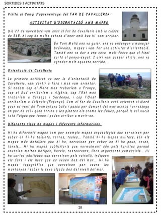 28
SORTIDES I ACTIVITATS
V is it a a l C a m p d ’a p r e n e n t a g e d e l F A R D E C A V A L L E R I A :
A C T I V I T A T D ’O R I E N T A C I Ó A M B M A P E S
D ia 2 7 d e n o v e m b r e v a m a n a r a l f a r d e C a v a lle r ia a m b la c la s s e
d e 5 è B . A l c a p d e m o lt a e s t o n a d ' a n a r a m b b u s h i v a m a r r ib a r .
E n T o n i M e lià e n s v a g u ia r , e n s v a e n s e n y a r a m a n e j a r
b r ú ix o le s , m a p e s i v a m f e r u n a a c t iv it a t d ' o r ie n t a c ió .
T a m b é e n s v a d u r a u n a c o v a m o lt f o s c a q u e a l f in a l
s u r t s a l p e n y a - s e g a t . I a ix í v a m p a s s a r e l d ia , e n s v a
a g r a d a r m o lt a q u e s t a s o r t id a .
O r ie n t a c ió d e C a v a lle r ia
L a p r im e r a a c t iv it a t v a s e r la d ' o r ie n t a c ió d e
C a v a lle r ia , v a m s o r t ir a f o r a i m o s v a m o r ie n t a r .
S i n a d a m c a p e l N o r d m o s t r o b a r íe m a F r a n ç a ,
c a p e l S u d a r r ib a r íe m a A lg è r ia , c a p l' E s t m o s
t r o b a r íe m a C ò r s e g a i S a r d e n y a , i c a p l'O e s t
a r r ib a r íe m a V a lè n c ia ( E s p a n y a ) . C o m e l f a r d e C a v a lle r ia e s t à o r ie n t a t a l N o r d
q u a n e s v e n t d e T r a m u n t a n a b u f a i p a s s a p e r d a m u n t d e l m a r a ix e c a i a r r o s s e g a
u n p o c d e s a l i q u a n a r r ib a a le s p la n t e s e ls c r e m a le s f u lle s , p e r q u è la s a l x u c la
t o t a l' a ig u a q u e t e n e n i p o d e n a r r ib a r a m o r ir - s e .
D if e r e n t s t ip u s d e m a p e s i d if e r e n t s in f o r m a c io n s .
H i h a d if e r e n t s m a p e s c o m p e r e x e m p le m a p e s a r q u e o lò g ic s q u e s e r v e ix e n p e r
s a b e r o n h i h a t a la io t s , t o r r e s , t a u le s ... T a m b é h i h a m a p e s m ilit a r s , s ó n e ls
m a p e s m é s d e t a lla t s q u e h i h a , s e r v e ix e n p e r s a b e r o n h i h a p o u s , c o v e s ,
t ú n e ls ... H i h a m a p e s p u b lic it a r is q u e n o r m a lm e n t s ó n p e ls t u r is t e s p e r q u è
a n u n c ie n m o lt e s b o t ig e s , h o t e ls , r e s t a u r a n t s , llo c s im p o r t a n t s c o m e r c ia ls ... H i
h a c a r t e s n à u t iq u e s q u e s e r v e ix e n p e ls v a ix e lls , in d iq u e n
e ls f a r s i e ls llo c s q u e e s v e u e n d e s d e l m a r ... H i h a
m a p e s t o p o g r à f ic s q u e s e r v e ix e n p e r v e u r e le s
m u n t a n y e s i s a b e r la s e v a a lç a d a d e s d e l n iv e ll d e l m a r .
 