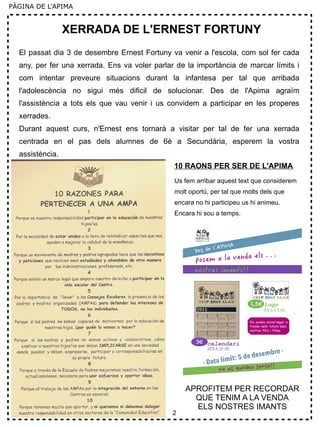 2
PÀGINA DE L'APIMA
XERRADA DE L'ERNEST FORTUNY
El passat dia 3 de desembre Ernest Fortuny va venir a l'escola, com sol fer cada
any, per fer una xerrada. Ens va voler parlar de la importància de marcar límits i
com intentar preveure situacions durant la infantesa per tal que arribada
l'adolescència no sigui més dificil de solucionar. Des de l'Apima agraïm
l'assistència a tots els que vau venir i us convidem a participar en les properes
xerrades.
Durant aquest curs, n'Ernest ens tornarà a visitar per tal de fer una xerrada
centrada en el pas dels alumnes de 6è a Secundària, esperem la vostra
assistència.
10 RAONS PER SER DE L'APIMA
Us fem arribar aquest text que considerem
molt oportú, per tal que molts dels que
encara no hi participeu us hi animeu.
Encara hi sou a temps.
APROFITEM PER RECORDAR
QUE TENIM A LA VENDA
ELS NOSTRES IMANTS
 