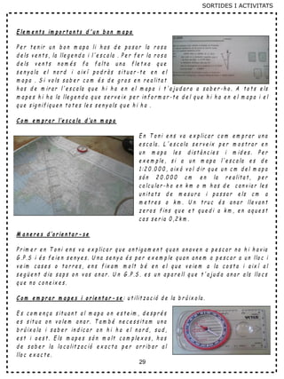 29
E le m e n t s im p o r t a n t s d ' u n b o n m a p a
P e r t e n ir u n b o n m a p a li h a s d e p o s a r la r o s a
d e ls v e n t s , la lle g e n d a i l'e s c a la . P e r f e r la r o s a
d e ls v e n t s n o m é s f a f a lt a u n a f le t x a q u e
s e n y a la e l n o r d i a ix í p o d r à s s it u a r - t e e n e l
m a p a . S i v o ls s a b e r c o m é s d e g r o s e n r e a lit a t
h a s d e m ir a r l' e s c a la q u e h i h a e n e l m a p a i t 'a ju d a r a a s a b e r - h o . A t o t s e ls
m a p e s h i h a la lle g e n d a q u e s e r v e ix p e r in f o r m a r - t e d e l q u e h i h a e n e l m a p a i e l
q u e s ig n if iq u e n t o t e s le s s e n y a ls q u e h i h a .
C o m e m p r a r l’e s c a la d ’u n m a p a
E n T o n i e n s v a e x p lic a r c o m e m p r a r u n a
e s c a la . L ' e s c a la s e r v e ix p e r m o s t r a r e n
u n m a p a le s d is t à n c ie s i m id e s . P e r
e x e m p le , s i a u n m a p a l'e s c a la e s d e
1 :2 0 .0 0 0 , a ix ò v o l d ir q u e u n c m d e l m a p a
s ó n 2 0 .0 0 0 c m e n la r e a lit a t , p e r
c a lc u la r - h o e n k m o m h a s d e c a n v ia r le s
u n it a t s d e m e s u r a i p a s s a r e ls c m a
m e t r e s o k m . U n t r u c é s a n a r lle v a n t
z e r o s f in s q u e e t q u e d i a k m , e n a q u e s t
c a s s e r ia 0 ,2 k m .
M a n e r e s d ’o r ie n t a r - s e
P r im e r e n T o n i e n s v a e x p lic a r q u e a n t ig a m e n t q u a n a n a v e n a p e s c a r n o h i h a v ia
G .P .S i é s f e ie n s e n y e s . U n a s e n y a é s p e r e x e m p le q u a n a n e m a p e s c a r a u n llo c i
v e im c a s e s o t o r r e s , e n s f ix a m m o lt b é e n e l q u e v e ie m a la c o s t a i a ix í a l
s e g ü e n t d ia s a p s o n v a s a n a r . U n G .P .S . e s u n a p a r e ll q u e t ' a j u d a a n a r a ls llo c s
q u e n o c o n e ix e s .
C o m e m p r a r m a p e s i o r ie n t a r - s e : u t ilit z a c ió d e la b r ú ix o la .
E s c o m e n ç a s it u a n t a l m a p a o n e s t e im , d e s p r é s
e s s it u a o n v o le m a n a r . T a m b é n e c e s s it a m u n a
b r ú ix o la i s a b e r in d ic a r o n h i h a e l n o r d , s u d ,
e s t i o e s t . E ls m a p e s s ó n m o lt c o m p le x o s , h a s
d e s a b e r la lo c a lit z a c ió e x a c t a p e r a r r ib a r a l
llo c e x a c t e .
SORTIDES I ACTIVITATS
 