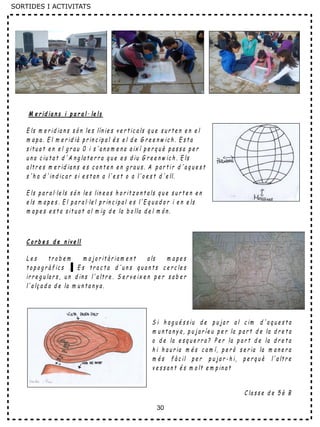 30
M e r id ia n s i p a r a l· le ls
E ls m e r id ia n s s ó n le s lín ie s v e r t ic a ls q u e s u r t e n e n e l
m a p a . E l m e r id ià p r in c ip a l é s e l d e G r e e n w ic h . E s t a
s it u a t e n e l g r a u 0 i s 'a n o m e n a a ix í p e r q u è p a s s a p e r
u n a c iu t a t d ' A n g la t e r r a q u e e s d iu G r e e n w ic h . E ls
a lt r e s m e r id ia n s e s c o n t e n e n g r a u s . A p a r t ir d 'a q u e s t
s 'h a d ' in d ic a r s i e s t a n a l'e s t o a l'o e s t d 'e ll.
E ls p a r a l·le ls s ó n le s lin e a s h o r it z o n t a ls q u e s u r t e n e n
e ls m a p e s . E l p a r a l·le l p r in c ip a l e s l'E q u a d o r i e n e ls
m a p e s e s t a s it u a t a l m ig d e la b o lla d e l m ó n .
C o r b e s d e n iv e ll
L e s t r o b e m m a jo r it à r ia m e n t a ls m a p e s
t o p o g r à f ic s . E s t r a c t a d 'u n s q u a n t s c e r c le s
ir r e g u la r s , u n d in s l' a lt r e . S e r v e ix e n p e r s a b e r
l' a lç a d a d e la m u n t a n y a .
S i h a g u é s s iu d e p u ja r a l c im d ' a q u e s t a
m u n t a n y a , p u j a r íe u p e r la p a r t d e la d r e t a
o d e la e s q u e r r a ? P e r la p a r t d e la d r e t a
h i h a u r ia m é s c a m í, p e r ò s e r ia la m a n e r a
m é s f à c il p e r p u ja r - h i, p e r q u è l' a lt r e
v e s s a n t é s m o lt e m p in a t
C la s s e d e 5 è B
SORTIDES I ACTIVITATS
 