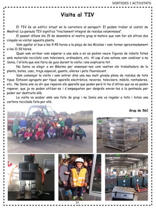 31
Visita al TIV
El TIV és un edifici situat en la carretera al aeroport. El podem trobar al costat de
Mestral. La paraula TIV significa “tractament integral de residus voluminosos”.
El passat dilluns dia 15 de desembre el nostre grup al mateix que vam fer els altres dos
cinquès va visitar aquesta planta.
Vam agafar el bus a les 9:45 hores a la plaça de les Micoles i vam tornar aproximadament
a les 11:30 hores.
Quan vam arribar vam esperar a una sala a on es podien veure figures de robots fetes
amb materials reciclats com televisors, ordinadors, etc. Al cap d'una estona vam conèixer a na
Sonia, l'al·lota que ens faria de guia durant la visita i ens explicaria tot.
Na Sonia va elegir a en Màximo per ensenyar-nos com vestien els treballadors de la
planta, botes, casc, traje especial, guants, ulleres i peto fluorescent.
Vam començar la visita i vam entrar dins una nau molt grossa plena de residus de tots
tipus. Estaven agrupats per tipus: aparells electrònics, neveres, televisors, mòbils, rentadores,
etc.. Na Sonia ens va dir que reparen els aparells que poden però hi ha d'altres que no es poden
reparar, que ja no poden utilizar-se i s'empaqueten per després enviar-los a la península per
poder ser destruïts allà.
La visita va acabar amb una foto de grup i na Sonia ens va regalar a tots i totes una
cartera reciclada feta per ells.
Grup de 5èC
SORTIDES I ACTIVITATS
 